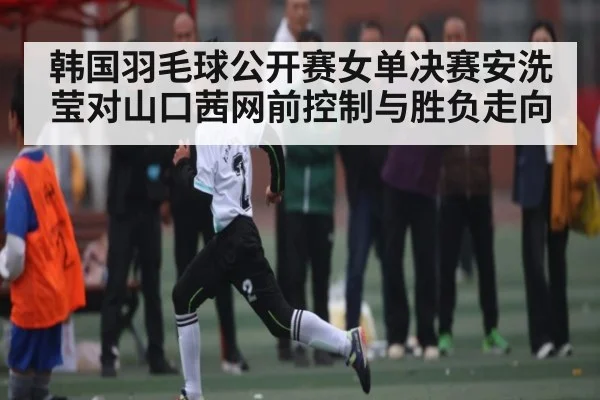 韩国羽毛球公开赛女单决赛安洗莹对山口茜网前控制与胜负走向 | CQ9